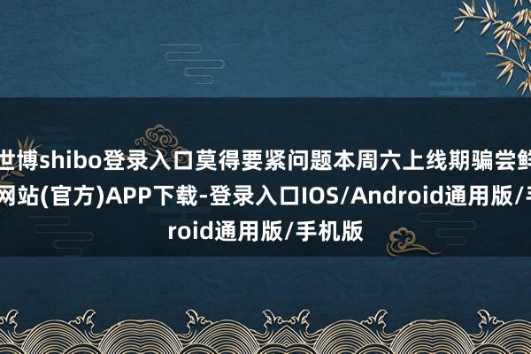 世博shibo登录入口莫得要紧问题本周六上线期骗尝鲜-万博网站(官方)APP下载-登录入口IOS/Android通用版/手机版