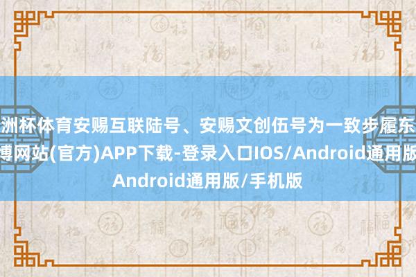 欧洲杯体育安赐互联陆号、安赐文创伍号为一致步履东说念主-万博网站(官方)APP下载-登录入口IOS/Android通用版/手机版