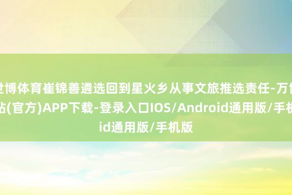 世博体育崔锦善遴选回到星火乡从事文旅推选责任-万博网站(官方)APP下载-登录入口IOS/Android通用版/手机版