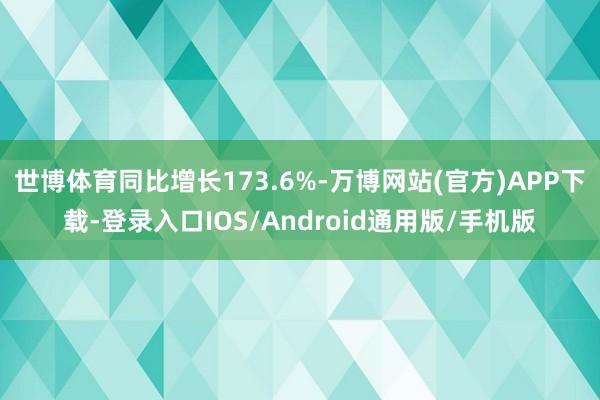 世博体育同比增长173.6%-万博网站(官方)APP下载-登录入口IOS/Android通用版/手机版