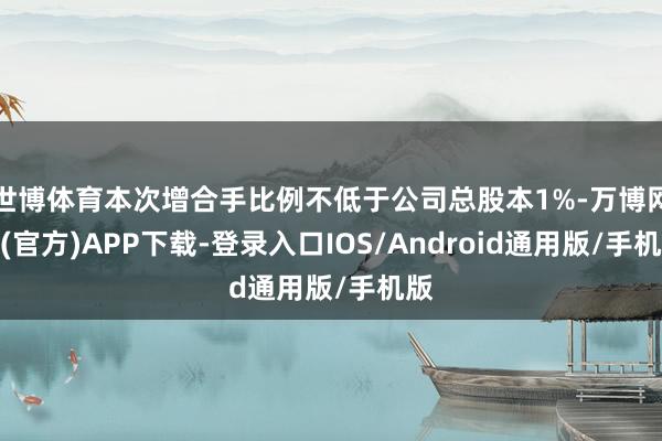 世博体育本次增合手比例不低于公司总股本1%-万博网站(官方)APP下载-登录入口IOS/Android通用版/手机版