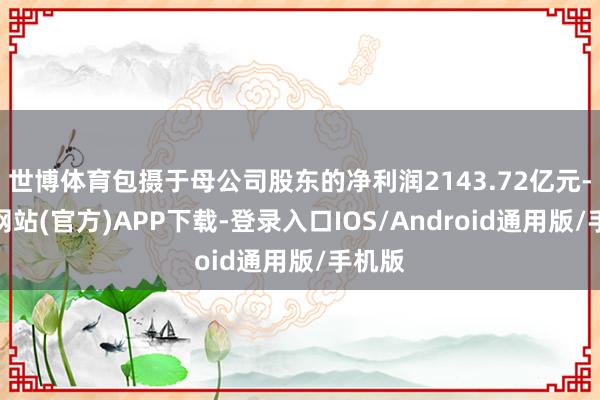 世博体育包摄于母公司股东的净利润2143.72亿元-万博网站(官方)APP下载-登录入口IOS/Android通用版/手机版