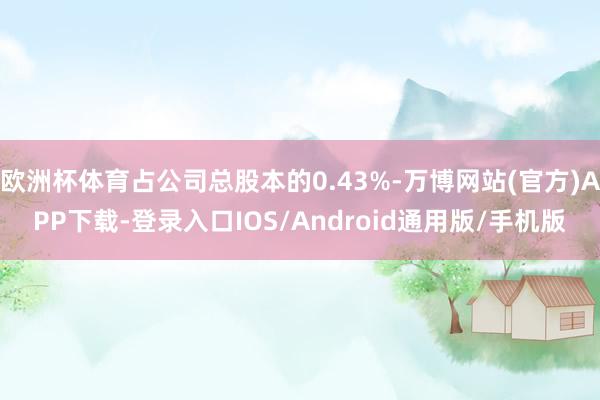 欧洲杯体育占公司总股本的0.43%-万博网站(官方)APP下载-登录入口IOS/Android通用版/手机版