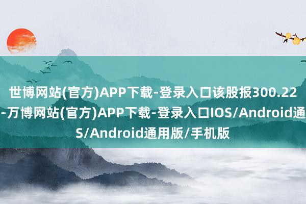 世博网站(官方)APP下载-登录入口该股报300.22好意思元/股-万博网站(官方)APP下载-登录入口IOS/Android通用版/手机版