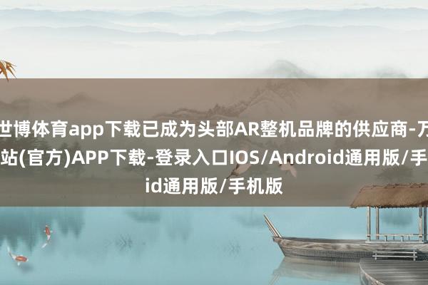 世博体育app下载已成为头部AR整机品牌的供应商-万博网站(官方)APP下载-登录入口IOS/Android通用版/手机版