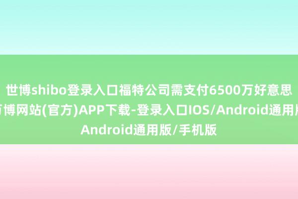 世博shibo登录入口福特公司需支付6500万好意思元现款-万博网站(官方)APP下载-登录入口IOS/Android通用版/手机版