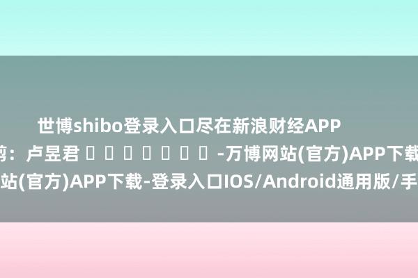 世博shibo登录入口尽在新浪财经APP            						包袱裁剪：卢昱君 							-万博网站(官方)APP下载-登录入口IOS/Android通用版/手机版