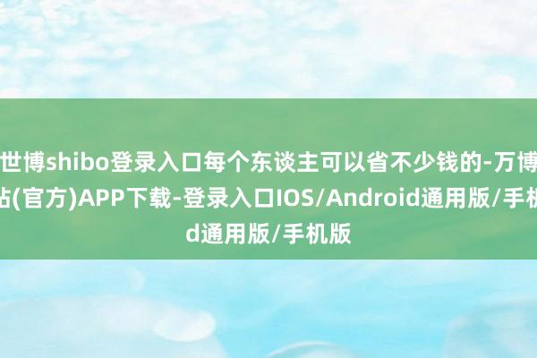 世博shibo登录入口每个东谈主可以省不少钱的-万博网站(官方)APP下载-登录入口IOS/Android通用版/手机版
