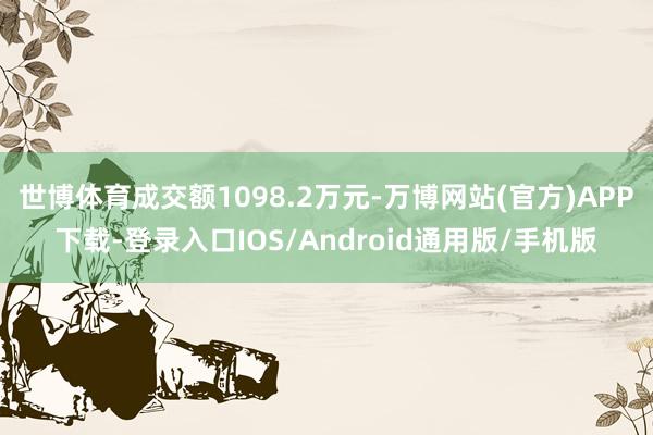 世博体育成交额1098.2万元-万博网站(官方)APP下载-登录入口IOS/Android通用版/手机版