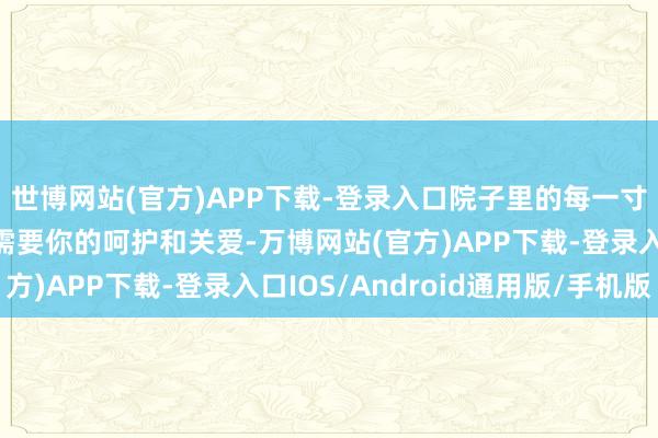 世博网站(官方)APP下载-登录入口院子里的每一寸地盘、每一株植物齐需要你的呵护和关爱-万博网站(官方)APP下载-登录入口IOS/Android通用版/手机版