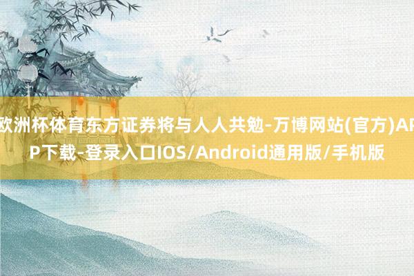 欧洲杯体育东方证券将与人人共勉-万博网站(官方)APP下载-登录入口IOS/Android通用版/手机版