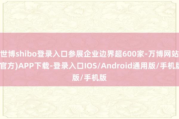 世博shibo登录入口参展企业边界超600家-万博网站(官方)APP下载-登录入口IOS/Android通用版/手机版