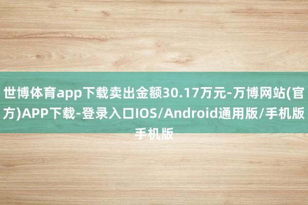世博体育app下载卖出金额30.17万元-万博网站(官方)APP下载-登录入口IOS/Android通用版/手机版