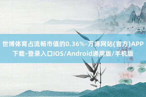 世博体育占流畅市值的0.36%-万博网站(官方)APP下载-登录入口IOS/Android通用版/手机版