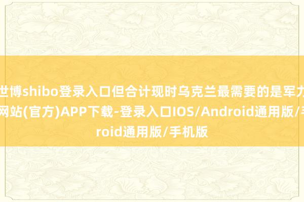 世博shibo登录入口但合计现时乌克兰最需要的是军力-万博网站(官方)APP下载-登录入口IOS/Android通用版/手机版