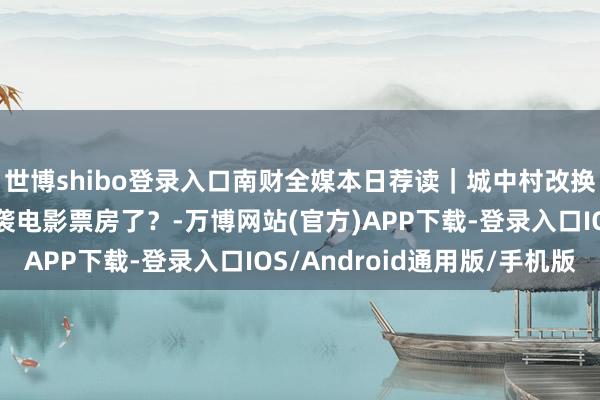 世博shibo登录入口南财全媒本日荐读｜城中村改换“扩围”；短剧要逆袭电影票房了？-万博网站(官方)APP下载-登录入口IOS/Android通用版/手机版