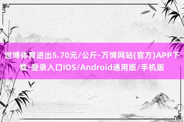 世博体育进出5.70元/公斤-万博网站(官方)APP下载-登录入口IOS/Android通用版/手机版