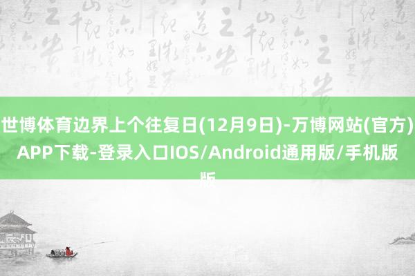 世博体育边界上个往复日(12月9日)-万博网站(官方)APP下载-登录入口IOS/Android通用版/手机版