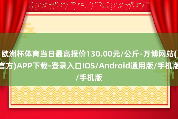 欧洲杯体育当日最高报价130.00元/公斤-万博网站(官方)APP下载-登录入口IOS/Android通用版/手机版