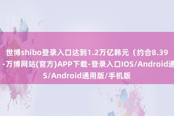 世博shibo登录入口达到1.2万亿韩元（约合8.39亿好意思元）-万博网站(官方)APP下载-登录入口IOS/Android通用版/手机版
