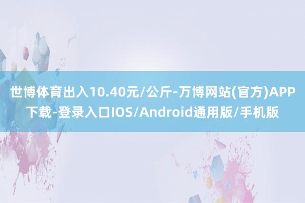 世博体育出入10.40元/公斤-万博网站(官方)APP下载-登录入口IOS/Android通用版/手机版