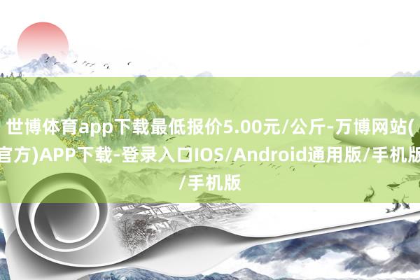 世博体育app下载最低报价5.00元/公斤-万博网站(官方)APP下载-登录入口IOS/Android通用版/手机版