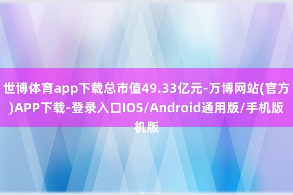 世博体育app下载总市值49.33亿元-万博网站(官方)APP下载-登录入口IOS/Android通用版/手机版