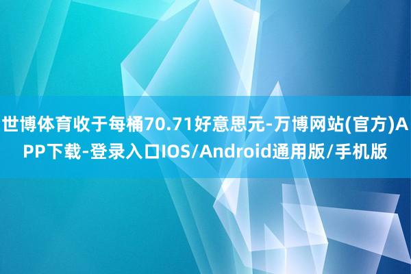 世博体育收于每桶70.71好意思元-万博网站(官方)APP下载-登录入口IOS/Android通用版/手机版