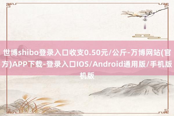 世博shibo登录入口收支0.50元/公斤-万博网站(官方)APP下载-登录入口IOS/Android通用版/手机版