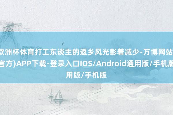 欧洲杯体育打工东谈主的返乡风光彰着减少-万博网站(官方)APP下载-登录入口IOS/Android通用版/手机版