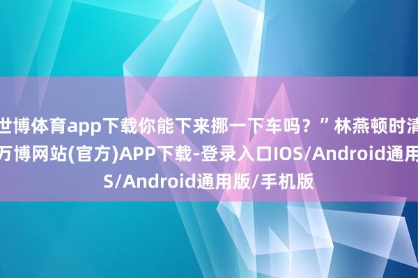 世博体育app下载你能下来挪一下车吗？”林燕顿时清澈了一半-万博网站(官方)APP下载-登录入口IOS/Android通用版/手机版