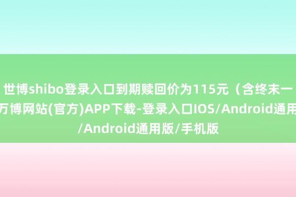 世博shibo登录入口到期赎回价为115元（含终末一期利息）-万博网站(官方)APP下载-登录入口IOS/Android通用版/手机版