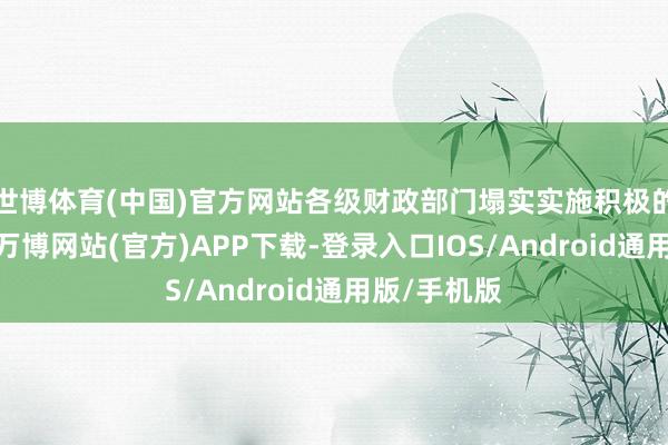 世博体育(中国)官方网站各级财政部门塌实实施积极的财政策略-万博网站(官方)APP下载-登录入口IOS/Android通用版/手机版