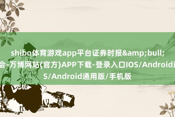 shibo体育游戏app平台证券时报&bull;数据宝统计融会-万博网站(官方)APP下载-登录入口IOS/Android通用版/手机版