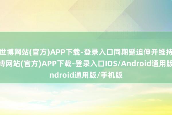 世博网站(官方)APP下载-登录入口同期蹙迫伸开维持职责-万博网站(官方)APP下载-登录入口IOS/Android通用版/手机版