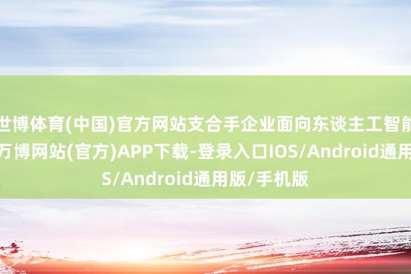 世博体育(中国)官方网站支合手企业面向东谈主工智能利用翻新-万博网站(官方)APP下载-登录入口IOS/Android通用版/手机版