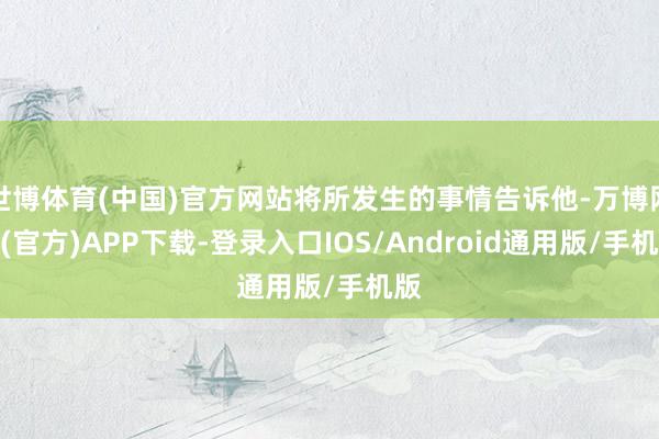 世博体育(中国)官方网站将所发生的事情告诉他-万博网站(官方)APP下载-登录入口IOS/Android通用版/手机版