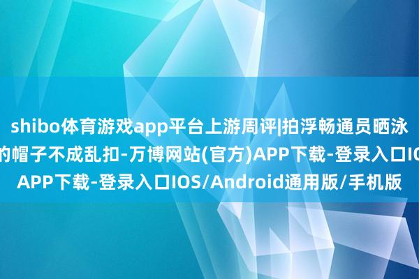 shibo体育游戏app平台上游周评|拍浮畅通员晒泳装照被谴责，“擦边”的帽子不成乱扣-万博网站(官方)APP下载-登录入口IOS/Android通用版/手机版