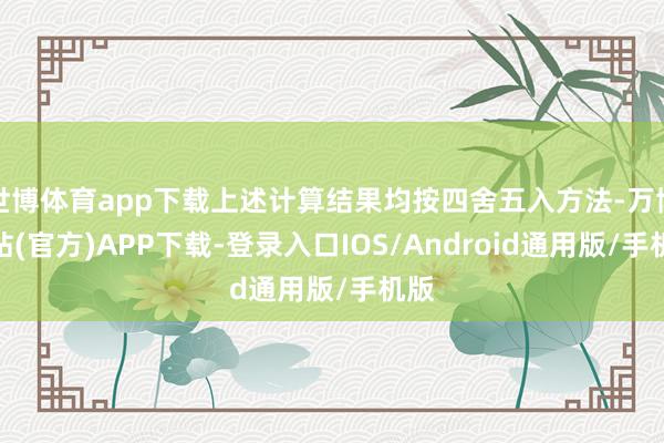 世博体育app下载上述计算结果均按四舍五入方法-万博网站(官方)APP下载-登录入口IOS/Android通用版/手机版
