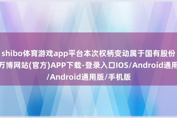 shibo体育游戏app平台本次权柄变动属于国有股份无偿划转-万博网站(官方)APP下载-登录入口IOS/Android通用版/手机版