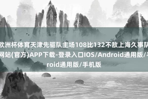 欧洲杯体育天津先驱队主场108比132不敌上海久事队-万博网站(官方)APP下载-登录入口IOS/Android通用版/手机版