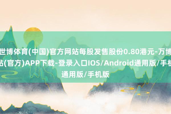 世博体育(中国)官方网站每股发售股份0.80港元-万博网站(官方)APP下载-登录入口IOS/Android通用版/手机版