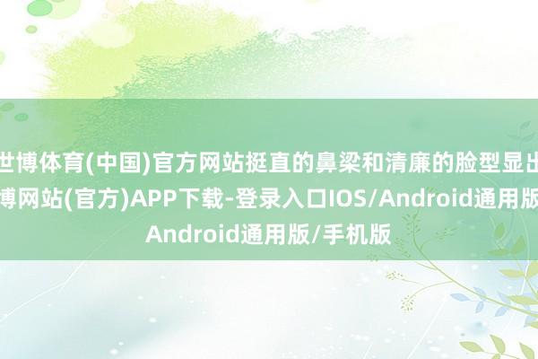 世博体育(中国)官方网站挺直的鼻梁和清廉的脸型显出敦厚-万博网站(官方)APP下载-登录入口IOS/Android通用版/手机版