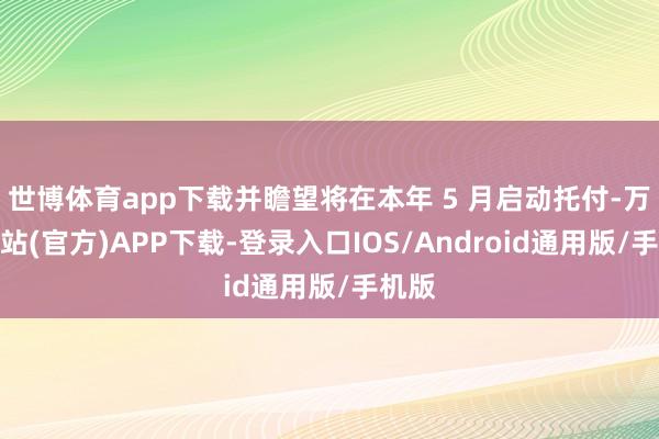 世博体育app下载并瞻望将在本年 5 月启动托付-万博网站(官方)APP下载-登录入口IOS/Android通用版/手机版