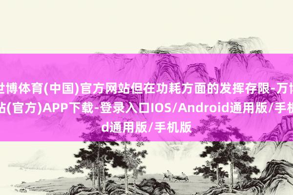 世博体育(中国)官方网站但在功耗方面的发挥存限-万博网站(官方)APP下载-登录入口IOS/Android通用版/手机版
