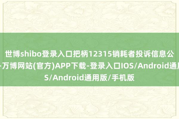 世博shibo登录入口把柄12315销耗者投诉信息公示平台数据-万博网站(官方)APP下载-登录入口IOS/Android通用版/手机版