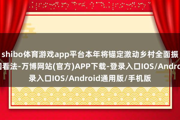 shibo体育游戏app平台本年将锚定激动乡村全面振兴、建设农业强国看法-万博网站(官方)APP下载-登录入口IOS/Android通用版/手机版