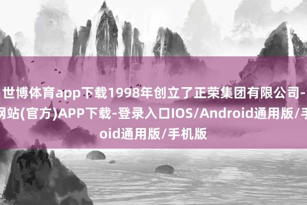 世博体育app下载1998年创立了正荣集团有限公司-万博网站(官方)APP下载-登录入口IOS/Android通用版/手机版
