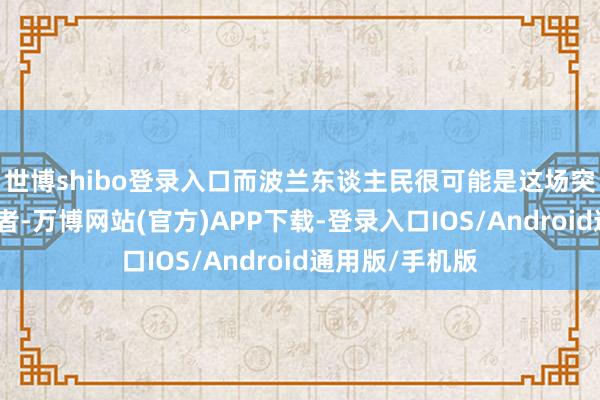 世博shibo登录入口而波兰东谈主民很可能是这场突破的最大糟跶者-万博网站(官方)APP下载-登录入口IOS/Android通用版/手机版