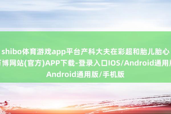 shibo体育游戏app平台产科大夫在彩超和胎儿胎心监护下-万博网站(官方)APP下载-登录入口IOS/Android通用版/手机版